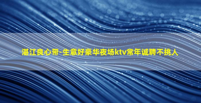 湛江良心带-生意好豪华夜场ktv常年诚聘不挑人